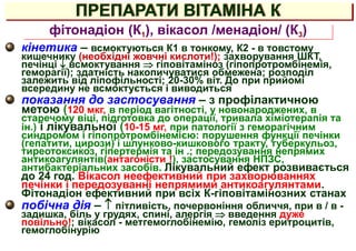 ПРЕПАРАТИ ВІТАМІНА К
кінетика – всмоктуються К1 в тонкому, К2 - в товстому
кишечнику (необхідні жовчні кислоти!); захворування ШКТ,
печінці  всмоктування  гіповітаміноз (гіпопротромбінемія,
геморагії); здатність накопичуватися обмежена; розподіл
залежить від ліпофільності; 20-30% віт. До при прийомі
всередину не всмоктується і виводиться
показання до застосування – з профілактичною
метою (120 мкг, в період вагітності, у новонароджених, в
старечому віці, підготовка до операції, тривала хіміотерапія та
ін.) і лікувальної (10-15 мг, при патології з геморагічним
синдромом і гіпопротромбінемією: порушення функції печінки
(гепатити, цирози) і шлунково-кишкового тракту, туберкульоз,
тиреотоксикоз, гіпертермія та ін .; передозування непрямих
антикоагулянтів(антагоністи !), застосування НПЗС,
антибактеріальних засобів. Лікувальний ефект розвивається
до 24 год. Вікасол неефективний при захворюваннях
печінки і передозуванні непрямими антикоагулянтами.
Фітонадіон ефективний при всіх К-гіповітамінозних станах
побічна дія –  пітливість, почервоніння обличчя, при в / в -
задишка, біль у грудях, спині, алергія  введення дуже
повільно!; вікасол - метгемоглобінемію, гемоліз еритроцитів,
гемоглобінурію
фітонадіон (К1), вікасол /менадіон/ (К3)
 