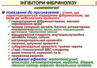 показання до призначення : стани, що
характеризуються надмірним фібринолізом, що
веде до небезпечних кровотеч:
 передозування фібринолітиками, масивні
переливання крові
 травми (операції) органів, багатих активаторами
плазміногену(легені, мозок, матка, передміхурова,
щитовидна, підшлункова залози)
 відшарування плаценти, внутрішньоутробна
загибель плода, сепсис
 екстракорпоральний кровообіг
 легеневі, шлункові кровотечі
 субарахноїдальні кровотечі, травми черепа
 стадії гіпокоагуляції ДВС-синдрому
 важкі гепатити, пневмонії та ін.
 променева хвороба
небажані ефекти: малотоксичні;
можливо запаморочення, нудота, діарея,
легкий катар верхніх дихальних шляхів
синтетичні
ІНГІБІТОРИ ФІБРИНОЛІЗУ
 