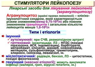 СТИМУЛЯТОРИ ЛЕЙКОПОЕЗУ
Лікарські засоби для лікування лейкопеній
(агранулоцитозу)
Агранулоцитоз (крайні прояви лейкопенії) – клініко-
імунологічний синдром, який характеризується
різким зниженням(менш 0,75-109/л) або повним
зникненням гранулоцитів і загальною кількістю
лейкоцитів менше 1,0-109/л
імунний
 аутоімунний: при СЧВ, ревматоідном артриті
 гаптеновий: інсектициди, ЛЗ – НПЗС (похідні
піразолона, АСК, індометацин), барбітурати,
мепробамат, клозапін, діакарб, новокаінамід,
метицилін, сульфаніламіди, триметоприм,
хлорохін, ізоніазид, левамізол, ін.
мієлотоксичний: радіація, бензол, ЛЗ – цитостатики,
похідні фенотиазина
генуінний (неясної етіології); можуть викликати
інфекції (малярія, грип, вірусні гепатити, ін.)
Типи і етіологія
 