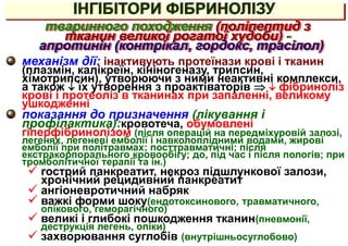 ІНГІБІТОРИ ФІБРИНОЛІЗУ
механізм дії: інактивують протеїнази крові і тканин
(плазмін, калікреїн, кініногеназу, трипсин,
хімотрипсин), утворюючи з ними неактивні комплекси,
а також  їх утворення з проактіваторів   фібриноліз
крові і протеоліз в тканинах при запаленні, великому
ушкодженні
показання до призначення (лікування і
профілактика):кровотеча, обумовлені
гіперфібринолізом (після операцій на передміхуровій залозі,
легенях, легеневі емболії і навколоплідними водами, жирові
емболії при політравмах; посттравматичні; після
екстракорпорального кровообігу; до, під час і після пологів; при
тромболітичної терапії та ін.)
 гострий панкреатит, некроз підшлункової залози,
хронічний рецидивний панкреатит
 ангіоневротичний набряк
 важкі форми шоку(ендотоксинового, травматичного,
опікового, геморагічного)
 великі і глибокі пошкодження тканин(пневмонії,
деструкція легень, опіки)
 захворювання суглобів (внутрішньосуглобово)
тваринного походження (поліпептид з
тканин великої рогатої худоби) -
апротинін (контрікал, гордокс, трасілол)
 