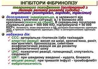 дозозування: індивідуально, в залежності від
показань і клінічної ситуації; в / в болюсно або
краплинно(лежачи на спині!). В середньому початкова
лікувальна доза = 500 000 КІО, підтримуюча = 50 000
КІО/ч. Активність може виражатися в ОД, калікреїн-інактивуючих одиницях
(КІО), в трипсин інактивуючих одиницях (ТІО) і в антитрипсинових одиницях
(АТО)
небажана дія:
 ССС: артеріальна гіпотензія і/або тахікардія
 алергічні реакції: висип на шкірі, кропив'янка, риніт,
кон'юнктивіт, бронхоспазм, симптоми
анафілактичних реакцій аж до розвитку
анафілактичного шоку
 ЦНС: психотичні реакції, галюцинації, сплутаність
свідомості
 ШКТ: при швидкому введенні - нудота, блювота
 місцеві реакції: при тривалій інфузії - тромбофлебіт
 ембріотоксичність
тваринного походження (поліпептид з
легенів великої рогатої худоби) -
апротинін (контрікал, гордокс, трасілол)
ІНГІБІТОРИ ФІБРИНОЛІЗУ
 