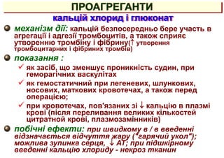 механізм дії: кальцій безпосередньо бере участь в
агрегації і адгезії тромбоцитів, а також сприяє
утворенню тромбіну і фібрину( утворення
тромбоцитарних і фібриних тромбів)
показання :
 як засіб, що зменшує проникність судин, при
геморагічних васкулітах
 як гемостатичний при легеневих, шлункових,
носових, маткових кровотечах, а також перед
операцією;
 при кровотечах, пов'язаних зі  кальцію в плазмі
крові (після переливання великих кількостей
цитратной крові, плазмозамінників)
побічні ефекти: при швидкому в / в введенні
відзначається відчуття жару ("гарячий укол");
можлива зупинка серця,  АТ; при підшкірному
введенні кальцію хлориду - некроз тканин
кальцій хлорид і глюконат
ПРОАГРЕГАНТИ
 