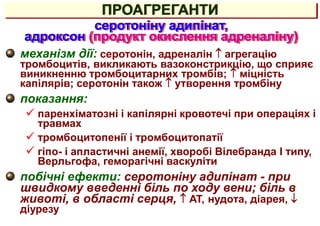 механізм дії: серотонін, адреналін  агрегацію
тромбоцитів, викликають вазоконстрикцію, що сприяє
виникненню тромбоцитарних тромбів;  міцність
капілярів; серотонін також  утворення тромбіну
показання:
 паренхіматозні і капілярні кровотечі при операціях і
травмах
 тромбоцитопенії і тромбоцитопатії
 гіпо- і апластичні анемії, хворобі Вілебранда I типу,
Верльгофа, геморагічні васкуліти
побічні ефекти: серотоніну адипінат - при
швидкому введенні біль по ходу вени; біль в
животі, в області серця,  АТ, нудота, діарея, 
діурезу
серотоніну адипінат,
адроксон (продукт окислення адреналіну)
ПРОАГРЕГАНТИ
 