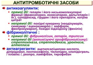 АНТИТРОМБОТИЧНІ ЗАСОБИ
антикоагулянти:
 прямої дії: гепарін і його низькомолекулярні
фракції (фраксипарин, еноксапарин, дальгепарін і
ін.), сулодексид, гірудин і його препарати, натрію
цитрат
 непрямої дії: похідні кумарину (неодікумарін,
синкумар / аценокумарол /, варфарін,
фенпрокумарол), похідні індандіону (фенілін)
фібринолітичні :
 прямої дії: фібринолізин, гепарін, трипсин
 непрямої дії (активізуючі профібринолізину):
стрептокіназа, стрептодеказа, урокіназа,
алтеплаза
антиагреганти: ацетилсаліцилова кислота,
діпірідамол, пентоксифілін, тіклопідин, клопідогрель
/ плавікс /, реопро, ламіфібан, тирофибан
 