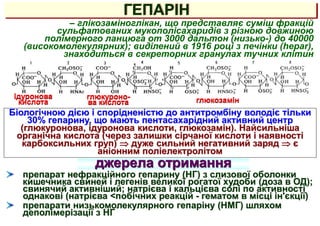 ГЕПАРІН
джерела отримання
– глікозаміноглікан, що представляє суміш фракцій
сульфатованих мукополісахаридів з різною довжиною
полімерного ланцюга от 3000 дальтон (низько-) до 40000
(високомолекулярних); виділений в 1916 році з печінки (hepar),
знаходиться в секреторних гранулах тучних клітин
глюкозамін
ідуронова
кислота
глюкуроно-
ва кислота
препарат нефракційного гепарину (НГ) з слизової оболонки
кишечника свиней і легенів великої рогатої худоби (доза в ОД);
свинячий активніший; натрієва і кальцієва солі по активності
однакові (натрієва <побічних реакцій - гематом в місці ін'єкції)
препарати низькомолекулярного гепаріну (НМГ) шляхом
деполімерізації з НГ
Біологічною дією і спорідненістю до антитромбіну володіє тільки
30% гепарину, що мають пентасахарідний активний центр
(глюкуронова, ідуронова кислоти, глюкозамін). Найсильніша
органічна кислота (через залишки сірчаної кислоти і наявності
карбоксильних груп)  дуже сильний негативний заряд  є
аніонним поліелектролітом
 
