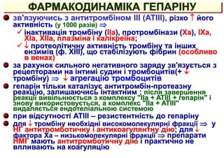 ФАРМАКОДИНАМІКА ГЕПАРІНУ
зв'язуючись з антитромбіном III (АТIII), різко  його
активність (у 1000 разів) 
 інактивація тромбіну (IIa), протромбінази (Xa), IXa,
XIa, XIIa, плазміна і калікреїна;
  протеолітичну активність тромбіну та інших
ензимів (ф. XIII), що стабілізують фібрин (особливо
в венах)
за рахунок сильного негативного заряду зв'язується з
рецепторами на інтимі судин і тромбоцитів(+ 
тромбіну)   агрегацію тромбоцитів
гепарін тільки каталізує антитромбін-протеазну
реакцію, залишаючись інтактним : після завершення
реакції вивільнюється з комплексу "IIa + ATIII + гепарін" і
знову використовується, а комплекс "IIa + ATIII"
видаляється ендотеліальною системою
при відсутності АТIII – резистентність до гепаріну
для  тромбіну необхідні високомолекулярні фракції  у
НГ антитромботичну і антикоагулянтну дію; для 
фактора Xa – низькомолекулярні фракції  препарати
НМГ мають антитромботичну дію і практично не
впливають на коагуляцію
 