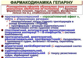 ФАРМАКОДИНАМІКА ГЕПАРІНУ
протиатеросклерозний – «просвітляючий ефект »,
тобто  атерогенних речовин:
  ліпопротеїнової ліпази (гідроліз тригліцеридів в
складі хіломікронів і ЛПДНЩ);
  проліферацію і міграцію ендотеліальних і
гладком'язових клітин судинної стінки
гіпоглікемічний, антитоксичний імуносупресивний
(порушення кооперації Т- і В-лімфоцитів,  системи
комплемента)
протизапальний, аналгезуючий,
ранозагоювальний, протиалергічний( гіалуронідази,
 проникності судин, антагоніст гістаміну, серотоніну,
адреналіну)
діуретичний калійзберегаючий ( надлишковий синтез
альдостерону)
судинорозширювальний,
коронаророзширювальний ( тонусу резистивних
судин, коронарних судин)
Різноманіття ефектів обумовлено його високою
реакційною здатністю як поліаніона :  багатьох
ферментів (плазмін, трипсин, калікреїн, фосфатази,
пепсин та ін.), стабілізацією ендотелію і ін.
 