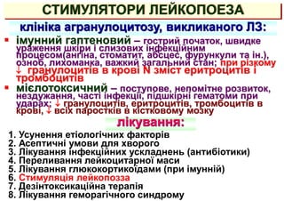 СТИМУЛЯТОРИ ЛЕЙКОПОЕЗА
клініка агранулоцитозу, викликаного ЛЗ:
 імунний гаптеновий – гострий початок, швидке
ураження шкіри і слизових інфекційним
процесом(ангіна, стоматит, абсцес, фурункули та ін.),
озноб, лихоманка, важкий загальний стан; при різкому
 гранулоцитів в крові N зміст еритроцитів і
тромбоцитів
 мієлотоксичний – поступове, непомітне розвиток,
нездужання, часті інфекції, підшкірні гематоми при
ударах;  гранулоцитів, еритроцитів, тромбоцитів в
крові,  всіх паростків в кістковому мозку
лікування:
1. Усунення етіологічних факторів
2. Асептичні умови для хворого
3. Лікування інфекційних ускладнень (антибіотики)
4. Переливання лейкоцитарної маси
5. Лікування глюкокортикоїдами (при імунній)
6. Стимуляція лейкопозза
7. Дезінтоксикаційна терапія
8. Лікування геморагічного синдрому
 