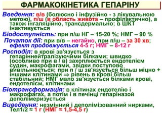 ФАРМАКОКІНЕТИКА ГЕПАРІНУ
Введення: в/в (болюсно і інфузійно - з лікувальною
метою), п/ш (в область живота – профілактично), а
також інгаляційно, трансдермально; в ШКТ
інактивується
Біодоступність: при п/ш НГ – 15-20 %; НМГ – 90 %
Початок дії: при в/в – негайно, при п/ш – за 30 хв;
ефект продовжується 4-5 г; НМГ – 8-12 г
Росподіл: в крові зв'язується з
гепаріннейтралізуючими білками; швидко
(особливо при в / в) захоплюється ендотелієм
судин, макрофагами, звідки поступово
вивільнюється; при п / ш зв'язується більш міцно +
іншими клітинами  рівень в крові більш
стабільний; НМГ мало зв'язується білками крові,
ендотелієм, клітинами
Біотрансформація: в клітинах ендотелію і
макрофагах, а потім і в печінці гепаріназой
деполімеризується
Виведення: незмінний і деполімізованний нирками,
Тел1/2 ≈ 1 г (НМГ ≈ 1,5-4,5 г)
 