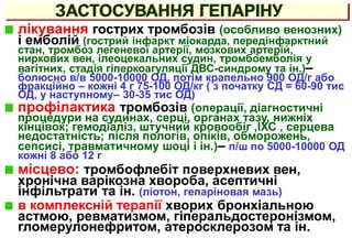 ЗАСТОСУВАННЯ ГЕПАРІНУ
лікування гострих тромбозів (особливо венозних)
і емболій (гострий інфаркт міокарда, передінфарктний
стан, тромбоз легеневої артерії, мозкових артерій,
ниркових вен, ілеоцекальних судин, тромбоемболія у
вагітних, стадія гіперкоагуляції ДВС-синдрому та ін.)–
болюсно в/в 5000-10000 ОД, потім крапельно 900 ОД/г або
фракційно – кожні 4 г 75-100 ОД/кг ( з початку СД = 60-90 тис
ОД, у наступному– 30-35 тис ОД)
профілактика тромбозів (операції, діагностичні
процедури на судинах, серці, органах тазу, нижніх
кінцівок; гемодіаліз, штучний кровообіг ,ІХС , серцева
недостатність; після пологів, опіків, обморожень,
сепсисі, травматичному шоці і ін.)– п/ш по 5000-10000 ОД
кожні 8 або 12 г
місцево: тромбофлебіт поверхневих вен,
хронічна варікозна хвороба, асептичні
інфільтрати та ін. (ліотон, гепаріновая мазь)
в комплексній терапії хворих бронхіальною
астмою, ревматизмом, гіперальдостеронізмом,
гломерулонефритом, атеросклерозом та ін.
 