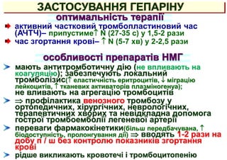 ЗАСТОСУВАННЯ ГЕПАРІНУ
оптимальність терапії
активний частковий тромбопластиновий час
(АЧТЧ)– припустиме N (27-35 с) у 1,5-2 рази
час згортання крові–  N (5-7 хв) у 2-2,5 рази
особливості препаратів НМГ
мають антитромботичну дію (не впливають на
коагуляцію); забезпечують локальний
тромболізис( еластичність еритроцитів,  міграцію
лейкоцитів,  тканевих активаторів плазміногенуа);
не вливають на агрегацію тромбоцитів
 профілактика венозного тромбозу у
ортопедичних, хірургічних, неврологічних,
терапевтичних хворих та невідкладна допомога
гострої тромбоемболії легеневої артерії
переваги фармакокінетики(більш передбачувана, 
біодоступність, пролонгування дії)  вводять 1-2 рази на
добу п / ш без контролю показників згортання
крові
рідше викликають кровотечі і тромбоцитопенію
 