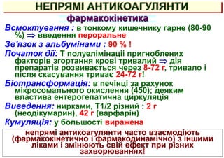 НЕПРЯМІ АНТИКОАГУЛЯНТИ
фармакокінетика
Всмоктування : в тонкому кишечнику гарне (80-90
%)  введення пероральне
Зв'язок з альбумінами : 90 % !
Початок дії: Т полуелімінаціі пригноблених
факторів згортання крові тривалий  дія
препаратів розвивається через 8-72 г, тривало і
після скасування триває 24-72 г!
Біотрансформація: в печінці за рахунок
мікросомального окислення (450); деяким
властива ентерогепатична циркуляція
Виведення: нирками, Т1/2 різний : 2 г
(неодікумарин), 42 г (варфарін)
Кумуляція: у большості виражена
непрямі антикоагулянти часто взаємодіють
(фармакокінетично і фармакодинамічно) з іншими
ліками і змінюють свій ефект при різних
захворюваннях!
 