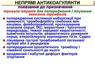 НЕПРЯМІ АНТИКОАГУЛЯНТИ
показання до призначення
тривала терапія для попередження і лікування
венозних тромбозів
попередження системної емболізації при
наявності: тромбофлебіту глибоких вен
кінцівок, флеботромбозів; протезування
клапанів серця; ІХС, мерехтіння / тріпотіння
передсердь; тяжкої серцевої недостатності;
ішемічних інсультів; ревматичного ураження
серця; атеросклерозу коронарних та ін. Судин
лікування гострої тромбоемболії легеневої
артерії або її рецидивів
попередження ідіопатичного тромбозу і
сімейної схильності до нього
вроджений і набутий дефіцит факторів
згортання
 