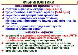 показання до призначення
гострий інфаркт міокарда (перші 4-6 г)
тромбоемболія легеневої артерії (5-14 днів)
периферичні артеріальні тромбози
тромбоз центральної вени сітківки,
печінкових, ниркових та інших вен, крім нижніх
кінцівок
тромбоз додаткових судинних шунтів,
протезів клапанів серця
ФІБРИНОЛІТИКИ
небажані ефекти
кровотечі  контроль протромбінового часу, АЧТВ
( вдвічі), рівня фібриногену, кількості
тромбоцитів; комбінує з гепарином, АСК
алергічні реакції: неспецифічні реакції на білок
(гіперемія обличчя, біль по ходу вени, а також за
грудиною і в животі), лихоманка, кропив'янка
артеріальна гіпотензія
 