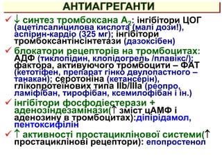 АНТИАГРЕГАНТИ
  синтез тромбоксана А2: інгібітори ЦОГ
(ацетілсалицилова кислота (малі дози!),
аспірин-кардіо (325 мг); інгібітори
тромбоксантінсінтетази (дазоксібен)
 блокатори рецепторів на тромбоцитах:
АДФ (тиклопідин, клопідогрель /плавікс/);
фактора, активуючого тромбоцити – ФАТ
(кетотіфен, препарат гінко двулопастного –
танакан); серотоніна (кетансерін),
глікопротеїнових типа IIb/IIIa (реопро,
ламіфібан, тирофібан, ксемилофібан і ін.)
 інгібітори фосфодіестерази +
аденозіндезамінази( зміст цАМФ і
аденозину в тромбоцитах):діпірідамол,
пентоксифілін
  активності простациклінової системи(
простациклінові рецептори): епопростенол
 
