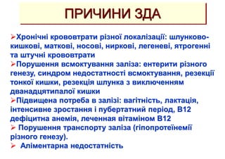 ПРИЧИНИ ЗДА
Хронічні крововтрати різної локалізації: шлунково-
кишкові, маткові, носові, ниркові, легеневі, ятрогенні
та штучні крововтрати
Порушення всмоктування заліза: ентерити різного
генезу, синдром недостатності всмоктування, резекції
тонкої кишки, резекція шлунка з виключенням
дванадцятипалої кишки
Підвищена потреба в залізі: вагітність, лактація,
інтенсивне зростання і пубертатний період, В12
дефіцитна анемія, леченная вітаміном В12
 Порушення транспорту заліза (гіпопротеїнемії
різного генезу).
 Аліментарна недостатність
 