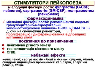 СТИМУЛЯТОРИ ЛЕЙКОПОЕЗА
мієлодидні фактори роста: філграстім (G-CSP,
нейпоген), сарграмостім (GM-CSP), молграмостим
(лейкомакс)
 мієлоідні фактори роста: рекомбінантні людські
гранулоцитарно-макрофагальні
колонієстимулюючі чинники– G-CSF и GM-CSF 
діючи на специфічні рецептори, 
проліферацію і диференціювання відповідних
клітинних ліній
показання до призначення
лейкопенії різного генезу
трансплантація кісткового мозку
СПІД
небажані ефекти
нечисленні; сарграмостім - болі в кістках, судоми, міалгії,
синдром підвищеної проникності капілярів, алергічні
реакції, тощо.
фармакодинаміка
 