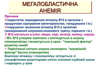 МЕГАЛОБЛАСТИЧНА
АНЕМІЯ
Причини
недостатнє надходження вітаміну В12 в організм з
продуктами харчування (вегетаріанство, голодування і ін.)
порушення засвоєння вітаміну В12 в організмі
(захворювання шлунково-кишкового тракту, паразити і ін.)
 В12 міститься в м'ясі, яйцях, сирі, печінці, молоці, нирках.
Віт. В12 утворює комплекс з синтезується в шлунку
глікопротеїном і всмоктується в кров - "зовнішній фактор"
розвитку анемії
 Парієтальні клітини шлунка синтезують "внутрішній
фактор" Кастла (глікопротеїн)
Комплекс вітаміну і глікопротеїну зв'язується зі
специфічними рецепторами клітин слизової клубовій кишки
і надходить у кров
 