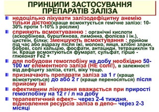 ПРИНЦИПИ ЗАСТОСУВАННЯ
ПРЕПАРАТІВ ЗАЛІЗА
недоцільно лікувати залізодефіцитну анемію
тільки дієтою(краще всмоктується гемічне залізо: 10-
30% проти 1-10% з рослин)
сприяють всмоктуванню : органічні кислоти
(аскорбінова, бурштинова, лимонна, фолієва і ін.),
цистеїн, білки; зменшують всмоктування : прийом
під час або відразу після їжі, молоко, яйця, хлібні злаки,
бобові, солі кальцію, фосфати, антациди, тетрациклін та
ін. Краще всмоктуються фумарат, сульфат, гірше -
глюконат Fe2 +
для побудови гемоглобіну на добу необхідно 50-
100 мг елементного заліза (НЕ солі!), в залежності
від дефіциту заліза, статі, віку тощо.
призначають препарати заліза за 1 г (краще
всмоктуються) до або 2 г (краще переносяться) після
прийому іжї
ефективним лікування вважається при прирості
гемоглобіну на 12 г / л на добу
терапевтичний ефект– через 2-4 тиждня,
відновлення ресурсів заліза в депо– через 2-3
місяці
 