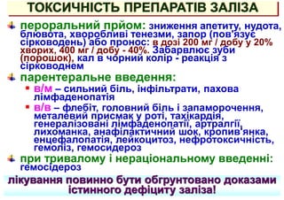 ТОКСИЧНІСТЬ ПРЕПАРАТІВ ЗАЛІЗА
пероральний прйом: зниження апетиту, нудота,
блювота, хворобливі тенезми, запор (пов'язує
сірководень) або пронос: в дозі 200 мг / добу у 20%
хворих, 400 мг / добу - 40%. Забарвлює зуби
(порошок), кал в чорний колір - реакція з
сірководнем
парентеральне введення:
 в/м – сильний біль, інфільтрати, пахова
лімфаденопатія
 в/в – флебіт, головний біль і запаморочення,
металевий присмак у роті, тахікардія,
генералізовані лімфаденопатії, артралгії,
лихоманка, анафілактичний шок, кропив'янка,
енцефалопатія, лейкоцитоз, нефротоксичність,
гемоліз, гемосидероз
при тривалому і нераціональному введенні:
гемосідероз
лікування повинно бути обгрунтовано доказами
істинного дефіциту заліза!
 
