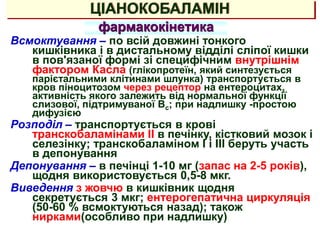 ЦІАНОКОБАЛАМІН
фармакокінетика
Всмоктування – по всій довжині тонкого
кишківника і в дистальному відділі сліпої кишки
в пов'язаної формі зі специфічним внутрішнім
фактором Касла (глікопротеїн, який синтезується
парієтальними клітинами шлунка) транспортується в
кров піноцитозом через рецептор на ентероцитах,
активність якого залежить від нормальної функції
слизової, підтримуваної Вс; при надлишку -простою
дифузією
Розподіл – транспортується в крові
транскобаламінами II в печінку, кістковий мозок і
селезінку; транскобаламіном I і III беруть участь
в депонування
Депонування – в печінці 1-10 мг (запас на 2-5 років),
щодня використовується 0,5-8 мкг.
Виведення з жовчю в кишківник щодня
секретується 3 мкг; ентерогепатична циркуляція
(50-60 % всмоктуються назад); також
нирками(особливо при надлишку)
 