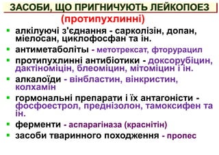 ЗАСОБИ, ЩО ПРИГНИЧУЮТЬ ЛЕЙКОПОЕЗ
 алкілуючі з'єднання - сарколізін, допан,
міелосан, циклофосфан та ін.
 антиметаболіты - метотрексат, фторурацил
 протипухлинні антибіотики - доксорубіцин,
дактіноміцін, блеоміцин, мітоміцин і ін.
 алкалоїди - вінбластин, вінкристин,
колхамін
 гормональні препарати і їх антагоністи -
фосфоестрол, преднізолон, тамоксифен та
ін.
 ферменти - аспарагіназа (краснітін)
 засоби тваринного походження - пропес
(протипухлинні)
 