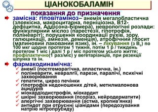 ЦІАНОКОБАЛАМІН
показання до призначення
замісна: гіповітаміноз– анемія мегалобластична
(злоякісна, макроцитарна, перніціозна, В12-
дефіцитна, Аддісона-Бірмера), неврологічні розлади:
фунікулярний мієлоз (парестезії, гіпотрофія,
поліневріт); порушення координації рухів, зору,
галюцинації, амнезія, деменція), атрофічний глосит
(малиновий лакований язик), ін. – лікування (з Вс) по
100 мкг щодня протягом 1 тижня, потім 1 р / тиждень
протягом 1 міс і далі 1 р / міс протягом усього життя;
профілактично(1 раз/міс) у вегетаріанців, при резекції
шлунка та ін.
фармакодинамічна:
 анемії (постгеморагічна, апластична, ін.)
 поліневрити, невралгії, парези, паралічі, психічні
захворювання
 гепатити, цироз печінки
 гіпотрофія недоношених дітей, метилмалонова
ацидурія
 міокардіодистрофія, міокардит
 шкірні захворювання (псоріаз, нейродерматити)
 алергічні захворювання (астма, кропив'янка)
 антидот при отруєнні ціанідами (передозування
натрію нітропрусиду)
 