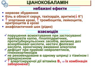 ЦІАНОКОБАЛАМІН
небажані ефекти
 нервове збудження
 біль в області серця, тахікардія, аритмія( К+)
  згортання крові,  тромбоцитів, лейкоцитів,
еритроцитів в крові
 анафілактичний шок (рідко)
взаємодія
 порушення всмоктування при застосуванні
препаратів калію, гіполіпідемічних,
протитуберкульозних засобів, великих доз
аскорбінової кислоти, нестачі фолієвої
кислоти, хронічному вживанні алкоголю
 дефіцит при прийомі нейролептиків,
глюкокортикоїдів
 не рекомендоване в одному шприці з тіаміном і
піридоксином
  алергізируючої дії вітаміна В1  їх комбінація
заборонена!)
 
