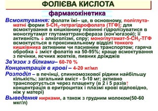 ФОЛІЄВА КИСЛОТА
фармакокінетика
Всмоктування: фолати їжі– це, в основному, поліглута-
матні форми 5-СН3-тетрагідрофолата (ТГФ); для
всмоктування в кишківнику повинні гідролізуватися в
моноглутамат глутаматтрансфераза (кон'югазой); її
активність  алкоголізмі, спру; моноглутамат-5-СН3-ТГФ
всмоктується в проксимальному відділі тонкого
кишківника активним чи пасивним транспортом; гаряча
обробка  зміст фолатів на 50-95%; краще всмоктування
з печінки, яєчних жовтків, пивних дріжджів
Зв'язок з білками– 60-70 %
Концентрація в крові – 4-20 нг/мл
Розподіл – в печінці, спинномозкової рідини найбільшу
кількість; загальний вміст - 5-10 мг; активно
транспортується через плаценту (в 2 і 5 разів↑
концентрація в еритроцитах і плазмі крові відповідно,
ніж у матері)
Выведення нирками, а також з грудним молоком(50-60
мкг/л)
 