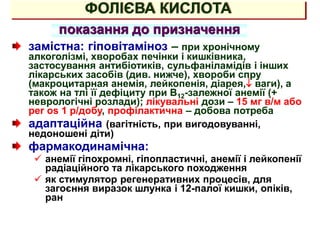 ФОЛІЄВА КИСЛОТА
показання до призначення
замістна: гіповітаміноз – при хронічному
алкоголізмі, хворобах печінки і кишківника,
застосування антибіотиків, сульфаніламідів і інших
лікарських засобів (див. нижче), хвороби спру
(макроцитарная анемія, лейкопенія, діарея, ваги), а
також на тлі її дефіциту при В12-залежної анемії (+
неврологічні розлади); лікувальні дози – 15 мг в/м або
per os 1 р/добу, профілактична – добова потреба
адаптаційна (вагітність, при вигодовуванні,
недоношені діти)
фармакодинамічна:
 анемії гіпохромні, гіпопластичні, анемії і лейкопенії
радіаційного та лікарського походження
 як стимулятор регенеративних процесів, для
загоєння виразок шлунка і 12-палої кишки, опіків,
ран
 