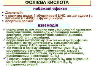ФОЛІЄВА КИСЛОТА
небажані ефекти
 Диспепсія
 у великих дозах ↑ збудливості ЦНС, аж до судом ( 
активності ГАМК),  функції нирок
 алергічні реакції
взаємодія
 порушення всмоктування при застосуванні оральних
контрацептивів, ізоніазиду, хронічному вживанні
алкоголю, протиепілептичних засобів (дифенін,
фенобарбітал, гексамідин),
 порушення метаболізму ( активності дигідрофолат-
редуктази) на тлі метотрексату, сульфаніламідів,
триметоприму, ПАСК, цитостатиків та ін.
 не можна в одному шприці з вітамінами В12, С,
місцевоанестезуючими (руйнування); разом з
мінеральними кислотами, лужними речовинами,
відновниками (інактивація, С, Вс)
↑ ефекти сердчевих гликозидів; з В12 для лікування
мегалобластичних анемій; з Fe, віт. В2, В6 –
гіпохромних анемій
 