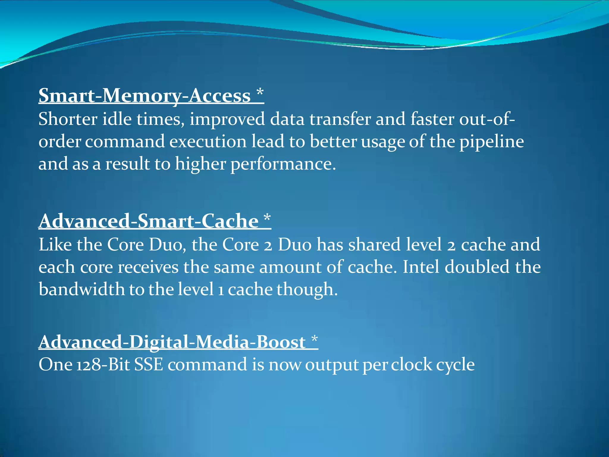 Smart-Memory-Access *
Shorter idle times, improved data transfer and faster out-of-
order command execution lead to better usage of the pipeline
and as a result to higher performance.
Advanced-Smart-Cache *
Like the Core Duo, the Core 2 Duo has shared level 2 cache and
each core receives the same amount of cache. Intel doubled the
bandwidth to the level 1 cache though.
Advanced-Digital-Media-Boost *
One 128-Bit SSE command is now output perclock cycle
 