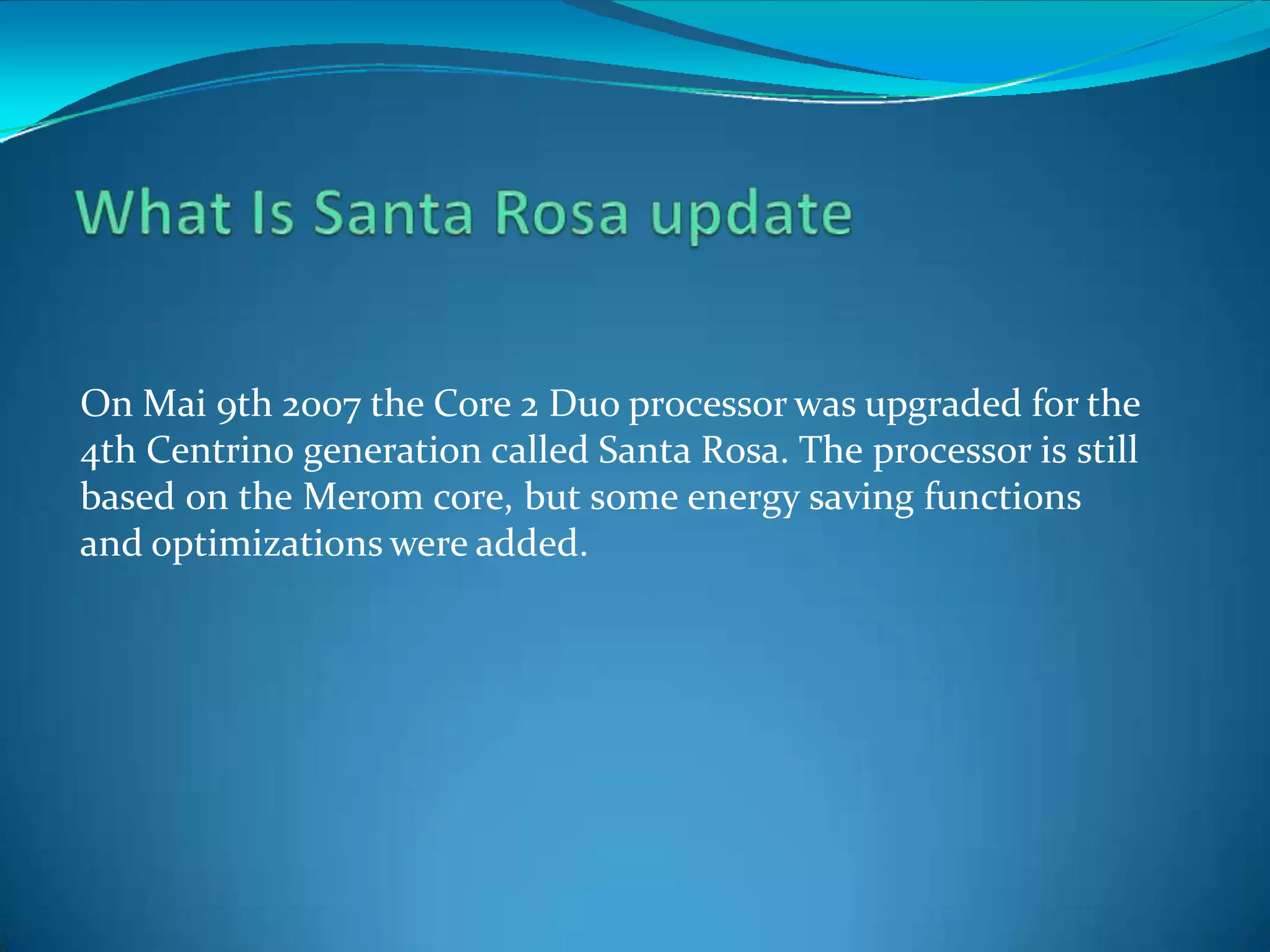 On Mai 9th 2007 the Core 2 Duo processor was upgraded for the
4th Centrino generation called Santa Rosa. The processor is still
based on the Merom core, but some energy saving functions
and optimizations were added.
 