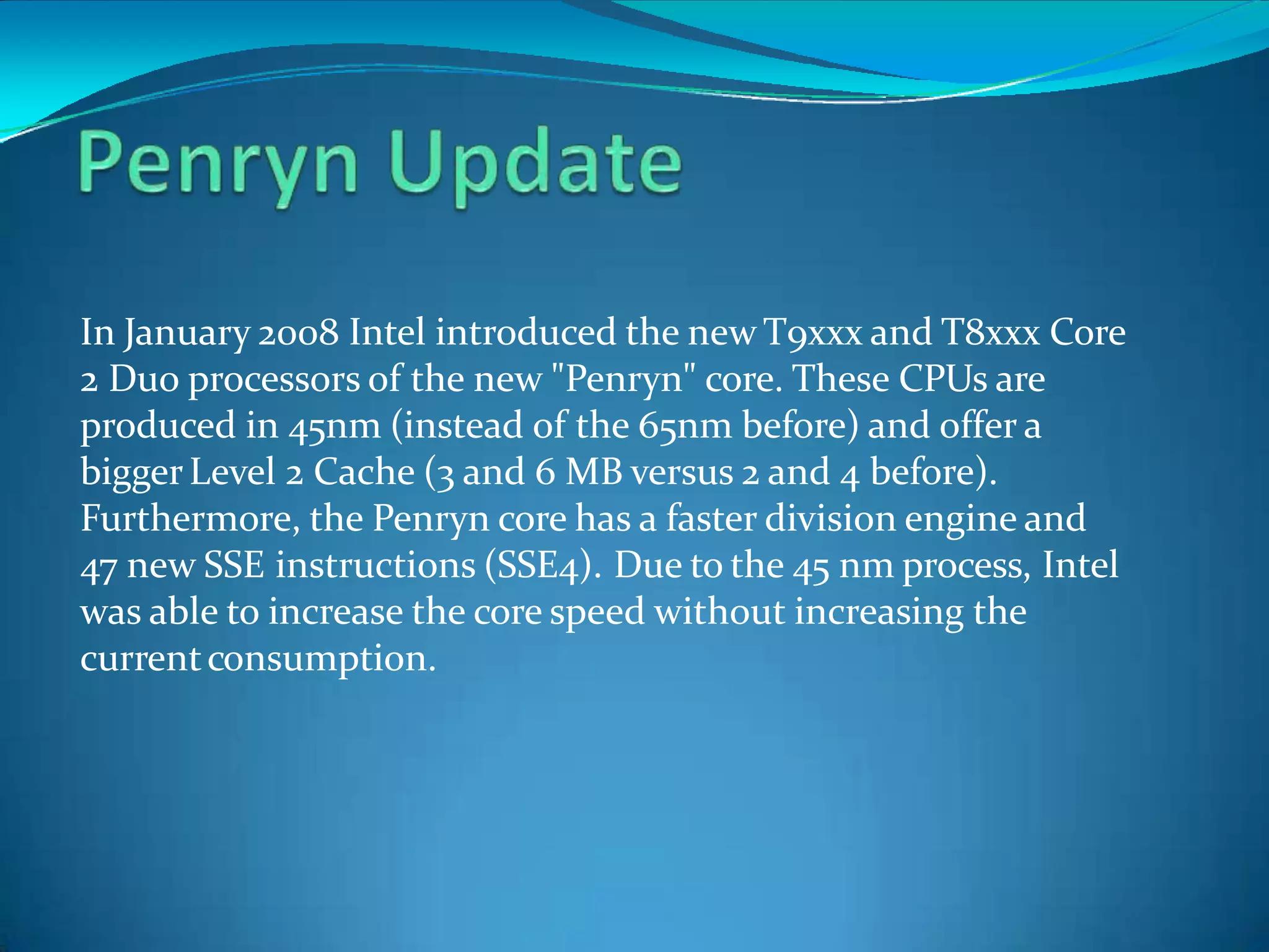 In January 2008 Intel introduced the new T9xxx and T8xxx Core
2 Duo processors of the new "Penryn" core. These CPUs are
produced in 45nm (instead of the 65nm before) and offer a
biggerLevel 2 Cache (3 and 6 MB versus 2 and 4 before).
Furthermore, the Penryn core has a faster division engine and
47 new SSE instructions (SSE4). Due to the 45 nm process, Intel
was able to increase the core speed without increasing the
currentconsumption.
 
