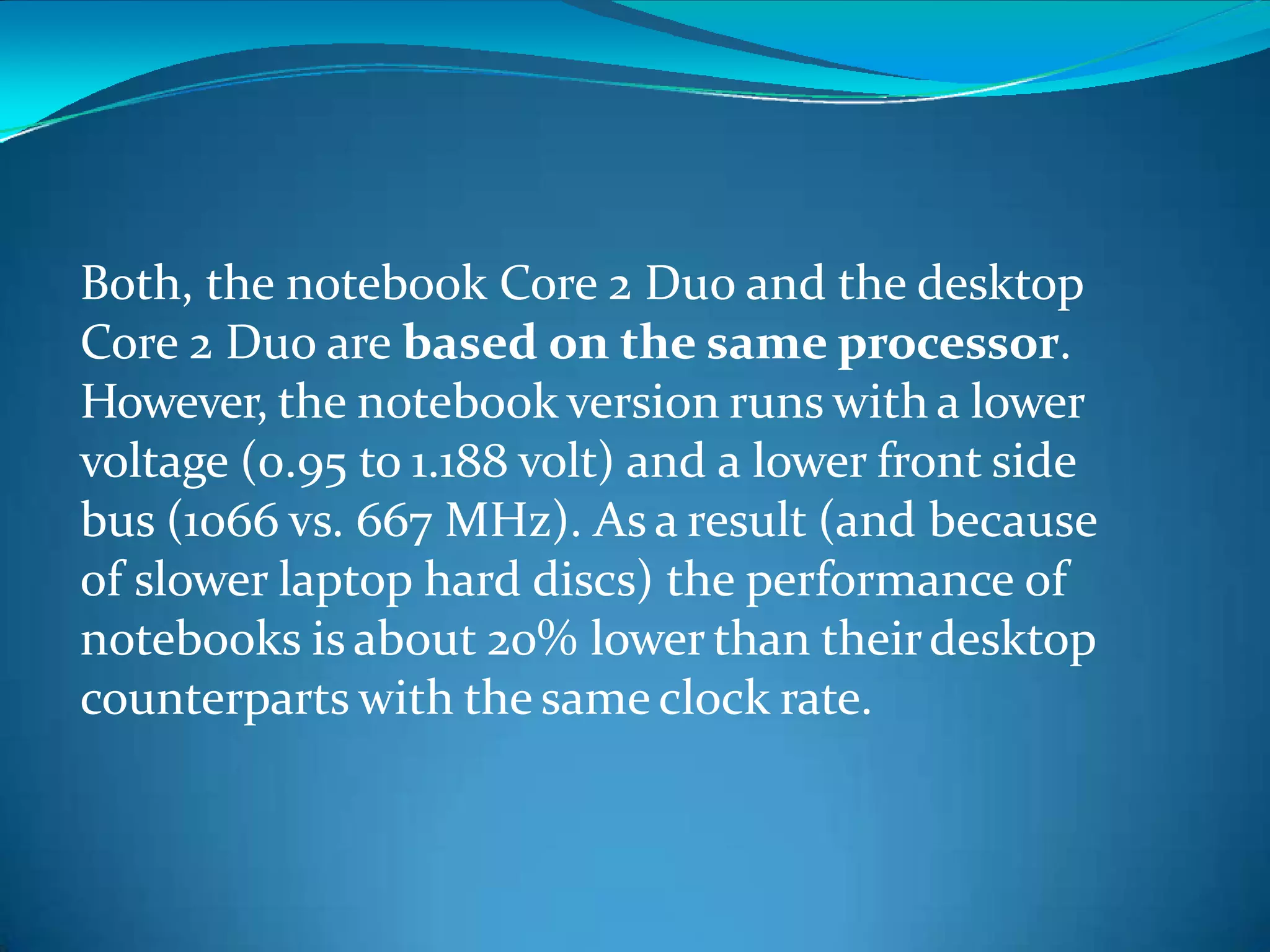 Both, the notebook Core 2 Duo and the desktop
Core 2 Duo are based on the same processor.
However, the notebook version runs with a lower
voltage (0.95 to 1.188 volt) and a lower front side
bus (1066 vs. 667 MHz). As a result (and because
of slower laptop hard discs) the performance of
notebooks is about 20% lowerthan theirdesktop
counterparts with the same clock rate.
 