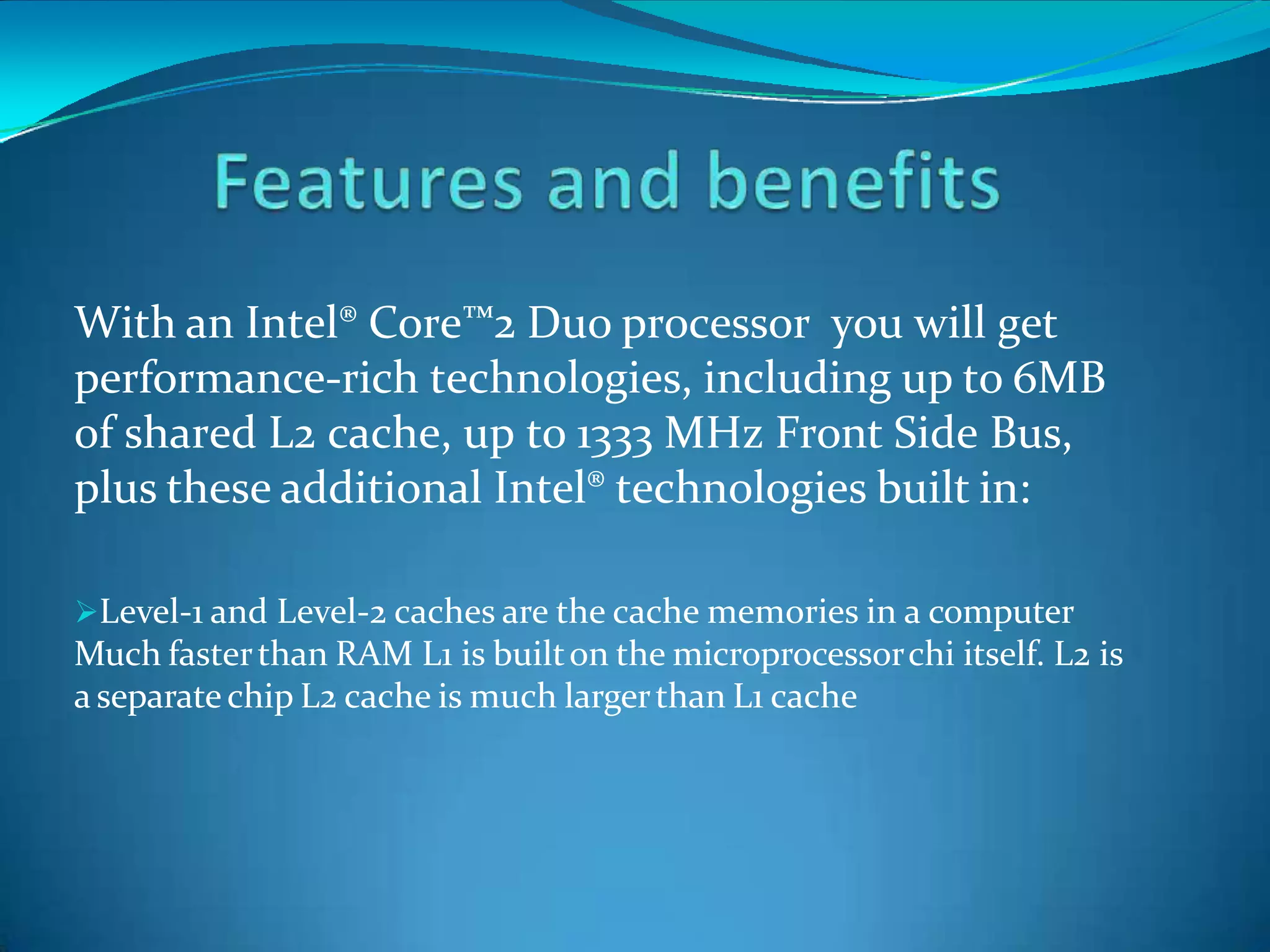 With an Intel® Core™2 Duo processor you will get
performance-rich technologies, including up to 6MB
of shared L2 cache, up to 1333 MHz Front Side Bus,
plus these additional Intel® technologies built in:
Level-1 and Level-2 caches are the cache memories in a computer
Much fasterthan RAM L1 is builton the microprocessorchi itself. L2 is
a separate chip L2 cache is much largerthan L1 cache
 