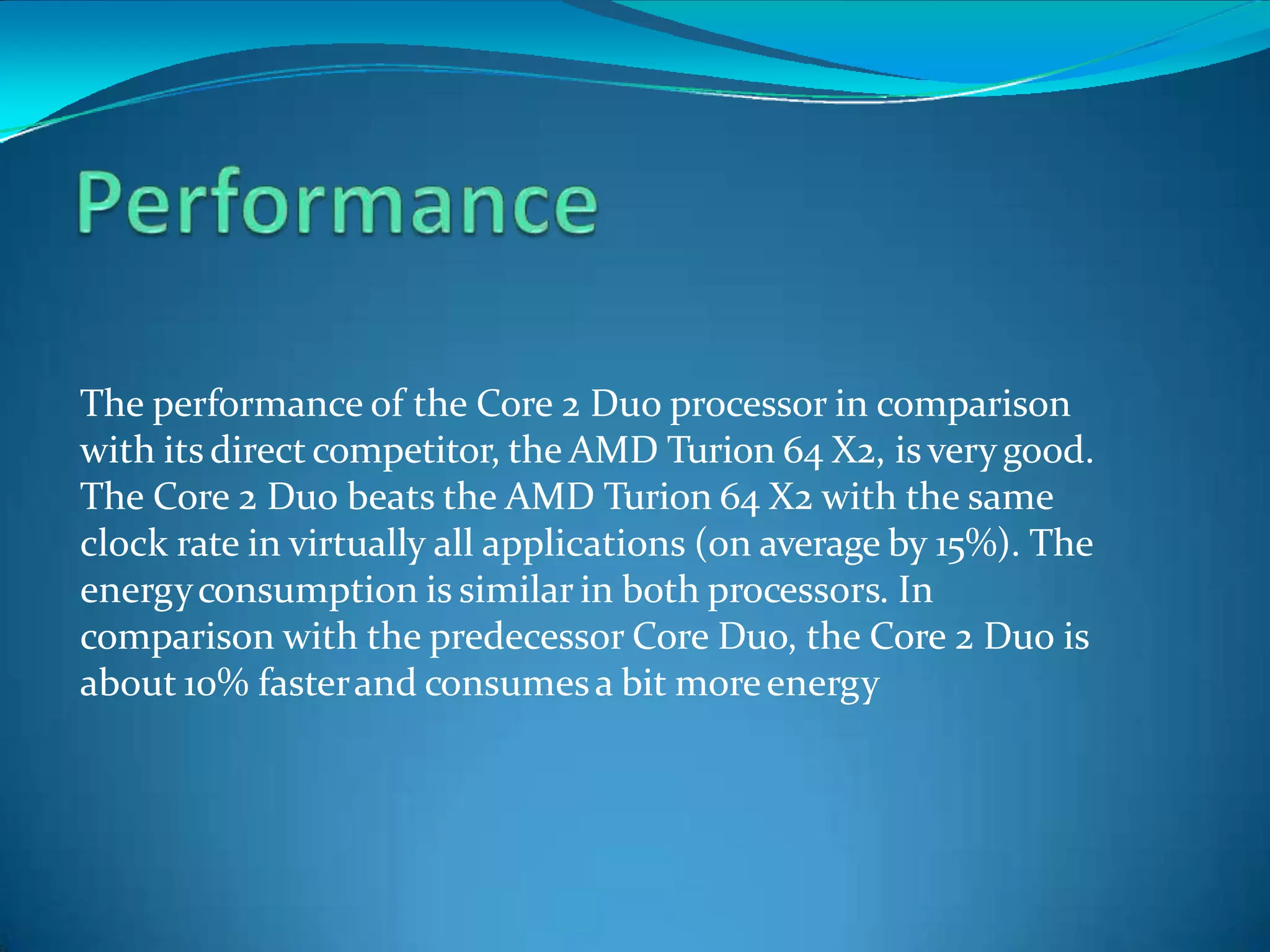 The performance of the Core 2 Duo processor in comparison
with its direct competitor, the AMD Turion 64 X2, isverygood.
The Core 2 Duo beats the AMD Turion 64 X2 with the same
clock rate in virtually all applications (on average by 15%). The
energyconsumption is similar in both processors. In
comparison with the predecessor Core Duo, the Core 2 Duo is
about 10% fasterand consumesa bit moreenergy
 