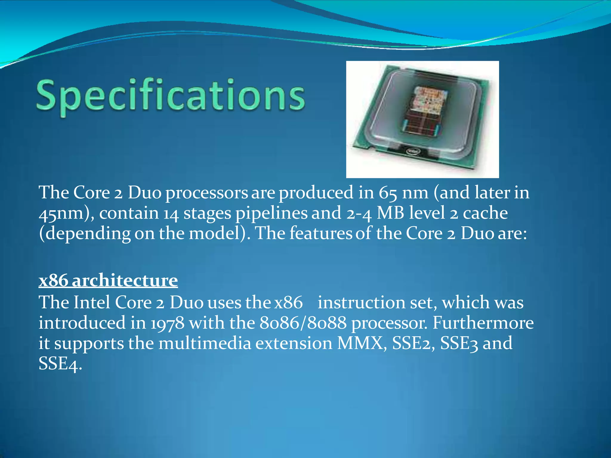 The Core 2 Duo processorsare produced in 65 nm (and later in
45nm), contain 14 stages pipelines and 2-4 MB level 2 cache
(depending on the model). The featuresof the Core 2 Duo are:
x86 architecture
The Intel Core 2 Duo uses thex86 instruction set, which was
introduced in 1978 with the 8086/8088 processor. Furthermore
it supports the multimedia extension MMX, SSE2, SSE3 and
SSE4.
 