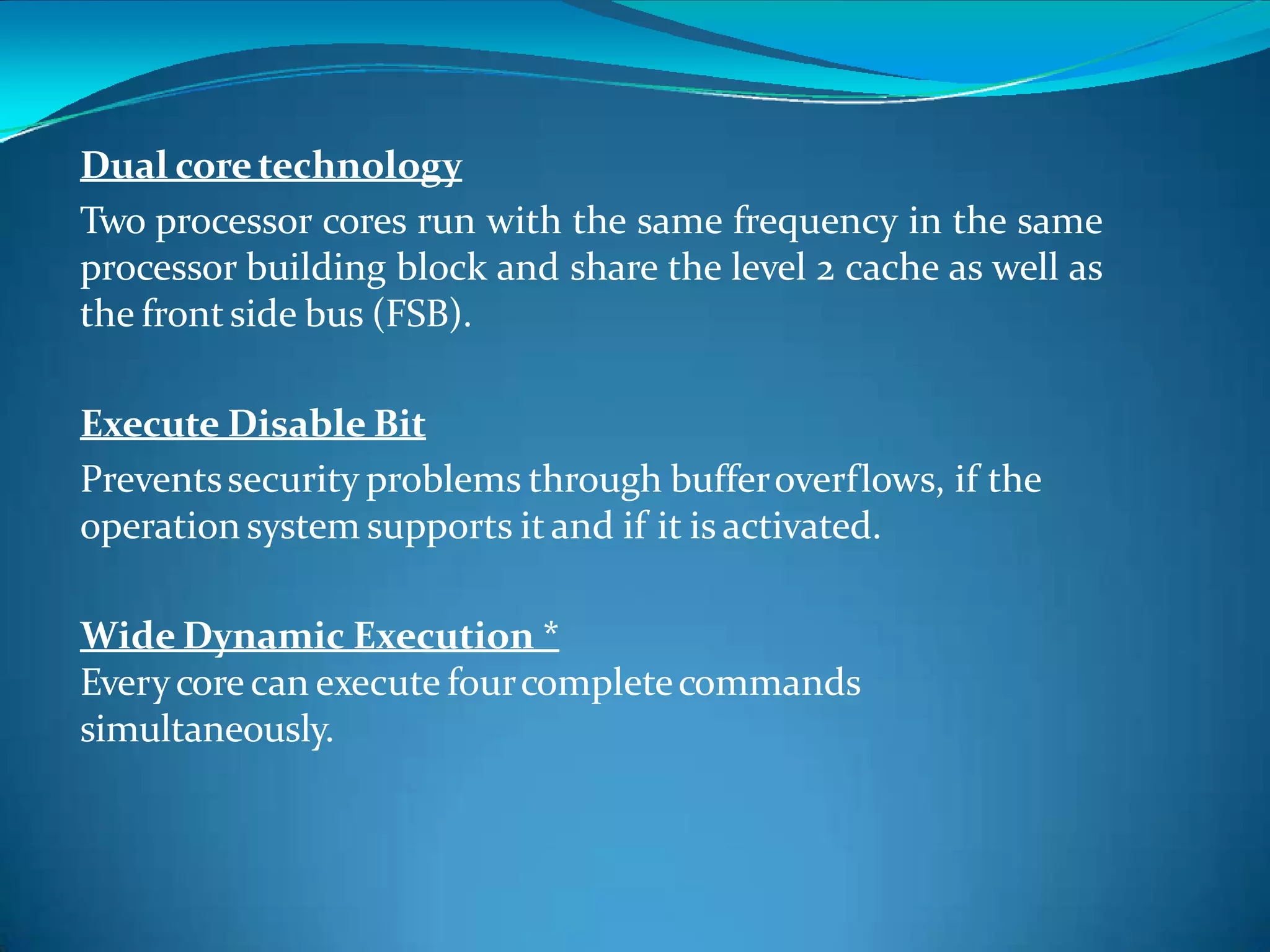 Dual coretechnology
Two processor cores run with the same frequency in the same
processor building block and share the level 2 cache as well as
the frontside bus (FSB).
Execute Disable Bit
Preventssecurity problems through bufferoverflows, if the
operation system supports it and if it is activated.
Wide Dynamic Execution *
Everycore can execute fourcompletecommands
simultaneously.
 