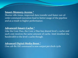 Smart-Memory-Access *
Shorter idle times, improved data transfer and faster out-of-
order command execution lead to better usage of the pipeline
and as a result to higher performance.
Advanced-Smart-Cache *
Like the Core Duo, the Core 2 Duo has shared level 2 cache and
each core receives the same amount of cache. Intel doubled the
bandwidth to the level 1 cache though.
Advanced-Digital-Media-Boost *
One 128-Bit SSE command is now output perclock cycle
 