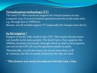 Virtualization technology (VT)
The Intel VT offers hardware support for virtual systems on one
computer (use of several isolated operation systems at the same time
e.g. through Xen or VMWare).
Beware, not all models support VT (especially the cheaper ones don't).
64 bit support *
Support of 64 bit wide words in the CPU. This means the processor
can handle 64 bit data packets. The Intel Core 2 Duo supports the
AMD64 extension (licensed), through which 32 and 64 bit programs
can run on the CPU (if a 64 bit operation system is used).
Theoretically, a 64 bit processor can access more than 4 GB
of memory, but this is usually limited by the chip set used.
* This feature was newly introduced with the Core 2 Duo.
 
