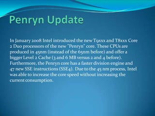 In January 2008 Intel introduced the new T9xxx and T8xxx Core
2 Duo processors of the new "Penryn" core. These CPUs are
produced in 45nm (instead of the 65nm before) and offer a
biggerLevel 2 Cache (3 and 6 MB versus 2 and 4 before).
Furthermore, the Penryn core has a faster division engine and
47 new SSE instructions (SSE4). Due to the 45 nm process, Intel
was able to increase the core speed without increasing the
currentconsumption.
 