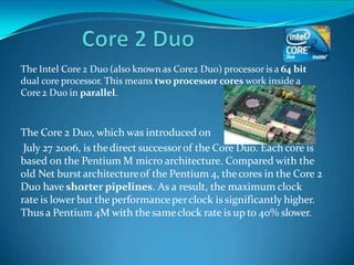 The Intel Core 2 Duo (also known as Core2 Duo) processor is a 64 bit
dual core processor. This means two processor cores work inside a
Core 2 Duo in parallel.
The Core 2 Duo, which was introduced on
July 27 2006, is thedirect successorof the Core Duo. Each core is
based on the Pentium M micro architecture. Compared with the
old Net burst architectureof the Pentium 4, thecores in the Core 2
Duo have shorter pipelines. As a result, the maximum clock
rate is lower but the performanceperclock is significantly higher.
Thus a Pentium 4M with the sameclock rate is up to 40% slower.
 