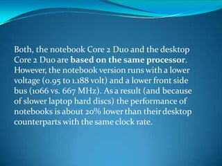 Both, the notebook Core 2 Duo and the desktop
Core 2 Duo are based on the same processor.
However, the notebook version runs with a lower
voltage (0.95 to 1.188 volt) and a lower front side
bus (1066 vs. 667 MHz). As a result (and because
of slower laptop hard discs) the performance of
notebooks is about 20% lowerthan theirdesktop
counterparts with the same clock rate.
 