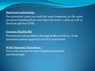 Dual coretechnology
Two processor cores run with the same frequency in the same
processor building block and share the level 2 cache as well as
the frontside bus (FSB).
Execute Disable Bit
Preventssecurity problems through bufferoverflows, if the
operation system supports it and if it is activated.
Wide Dynamic Execution *
Everycore can execute fourcompletecommands
simultaneously.
 