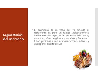 Segmentación
del mercado
 El segmento de mercado que va dirigido el
restaurante es para un target socioeconómico
medio alto a alto que oscilan entre una edad de 25
años a 65 años de género masculino y femenino.
Están personas están económicamente activas y
viven por el distrito de ILO.
 