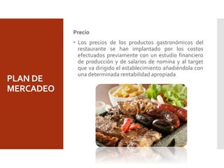 PLAN DE
MERCADEO
Precio
 Los precios de los productos gastronómicos del
restaurante se han implantado por los costos
efectuados previamente con un estudio financiero
de producción y de salarios de nomina y al target
que va dirigido el establecimiento añadiéndola con
una determinada rentabilidad apropiada
 