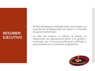 RESUMEN
EJECUTIVO
 El Plan de Negocios realizado está encaminado a la
creación de un Restaurante de Carnes a la Parrilla
de gastronomía fusión.
 La idea del negocio es ofrecer al cliente un
restaurante con gastronomía hecha a la parrilla y
fusionada, con un servicio profesional, calificado y
personalizado en un ambiente vanguardista.
 