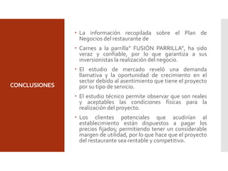 CONCLUSIONES
 La información recopilada sobre el Plan de
Negocios del restaurante de
 Carnes a la parrilla” FUSIÓN PARRILLA”, ha sido
veraz y confiable, por lo que garantiza a sus
inversionistas la realización del negocio.
 El estudio de mercado reveló una demanda
llamativa y la oportunidad de crecimiento en el
sector debido al asentimiento que tiene el proyecto
por su tipo de servicio.
 El estudio técnico permite observar que son reales
y aceptables las condiciones físicas para la
realización del proyecto.
 Los clientes potenciales que acudirían al
establecimiento están dispuestos a pagar los
precios fijados; permitiendo tener un considerable
margen de utilidad, por lo que hace que el proyecto
del restaurante sea rentable y competitivo.
 