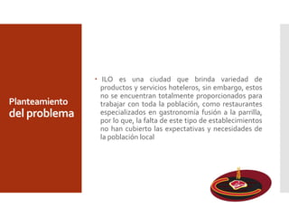 Planteamiento
del problema
 ILO es una ciudad que brinda variedad de
productos y servicios hoteleros, sin embargo, estos
no se encuentran totalmente proporcionados para
trabajar con toda la población, como restaurantes
especializados en gastronomía fusión a la parrilla,
por lo que, la falta de este tipo de establecimientos
no han cubierto las expectativas y necesidades de
la población local
 